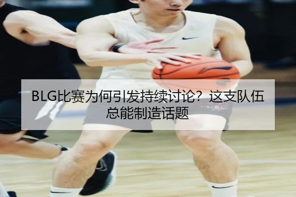 BLG比赛为何引发持续讨论？这支队伍总能制造话题
